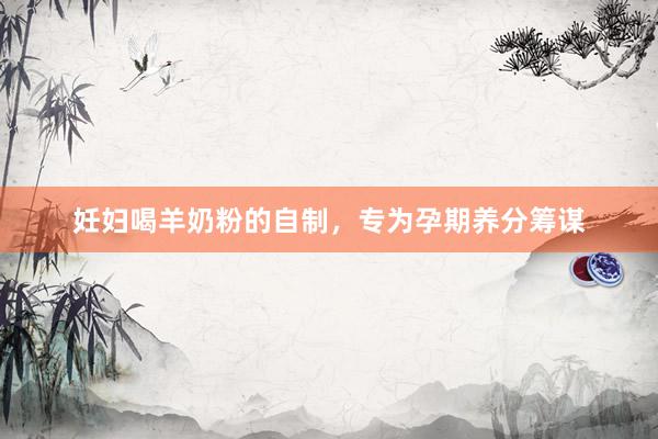 妊妇喝羊奶粉的自制，专为孕期养分筹谋