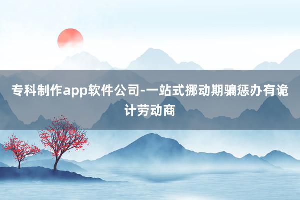 专科制作app软件公司-一站式挪动期骗惩办有诡计劳动商