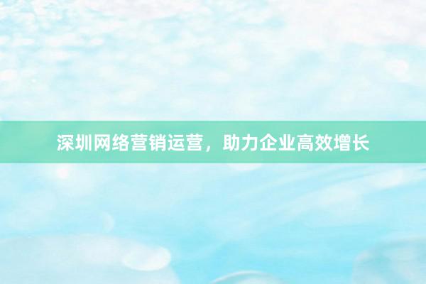 深圳网络营销运营，助力企业高效增长