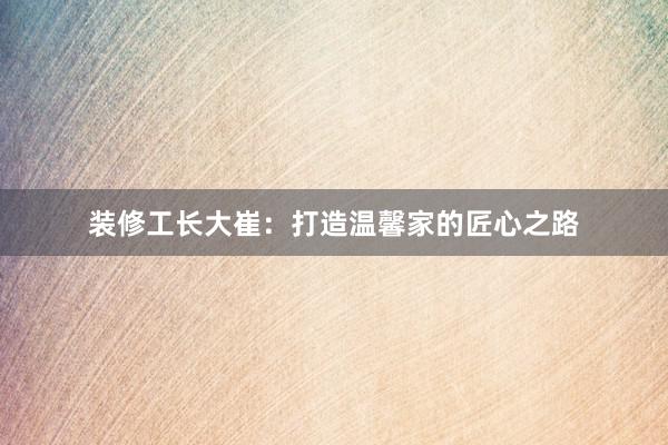 装修工长大崔：打造温馨家的匠心之路