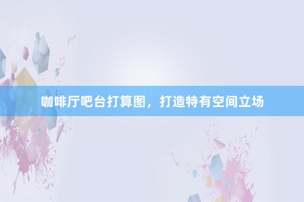 咖啡厅吧台打算图，打造特有空间立场