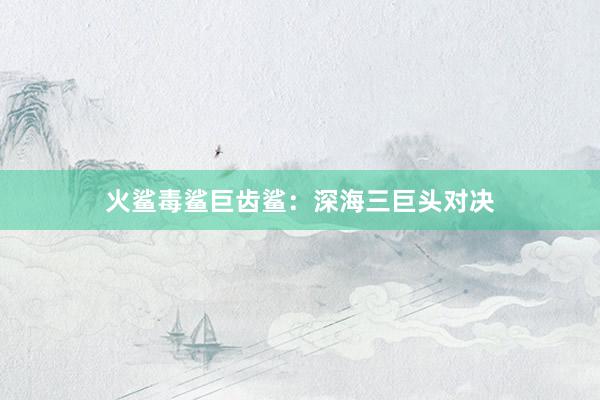 火鲨毒鲨巨齿鲨：深海三巨头对决