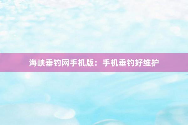 海峡垂钓网手机版：手机垂钓好维护